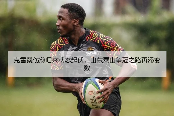 克雷桑伤愈归来状态起伏，山东泰山争冠之路再添变数